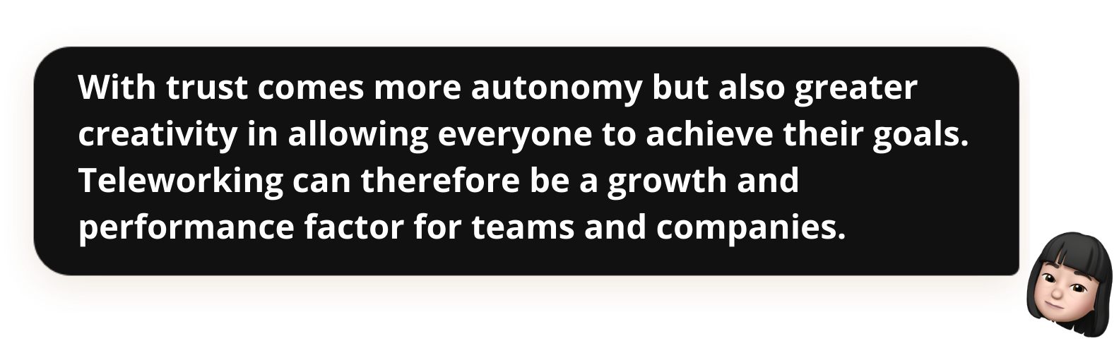 With trust comes more autonomy but also greater creativity in allowing everyone to achieve their goals. Teleworking can therefore be a growth and performance factor for teams and companies.