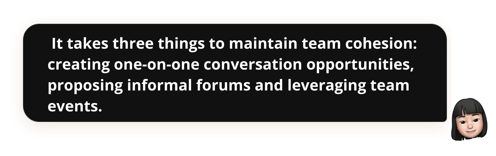  It takes three things to maintain team cohesion: creating one-on-one conversation opportunities, proposing informal forums and leveraging team events.