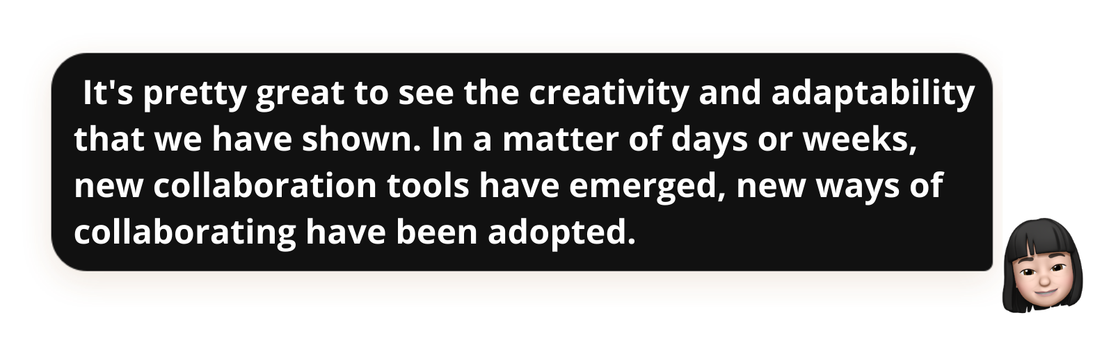  It's pretty great to see the creativity and adaptability that we have shown. In a matter of days or weeks, new collaboration tools have emerged, new ways of collaborating have been adopted.