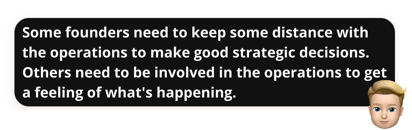 "Some founders need to keep some distance with the operations to make good strategic decisions. Others need to be involved in the operations to get a feeling of what's happening."