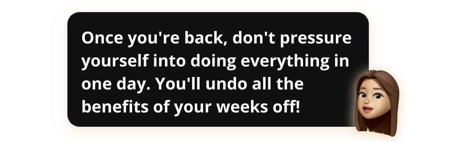 Once you're back, don't pressure yourself into doing everything in one day. You'll undo all the benefits of your weeks off! - Popwork